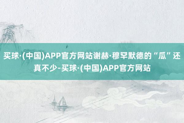 买球·(中国)APP官方网站谢赫·穆罕默德的“瓜”还真不少-买球·(中国)APP官方网站