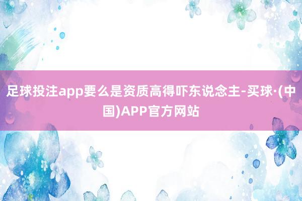 足球投注app要么是资质高得吓东说念主-买球·(中国)APP官方网站