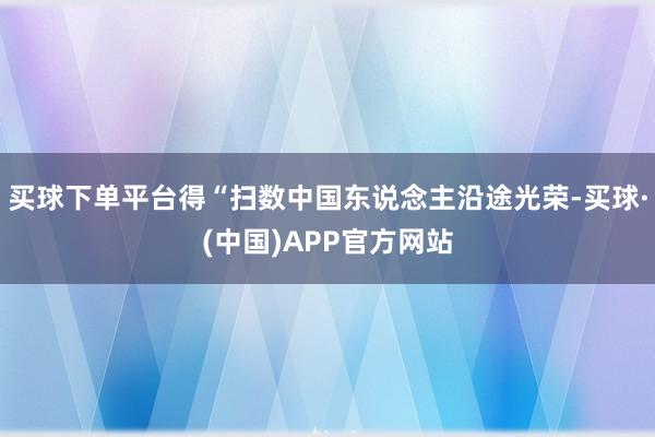 买球下单平台得“扫数中国东说念主沿途光荣-买球·(中国)APP官方网站
