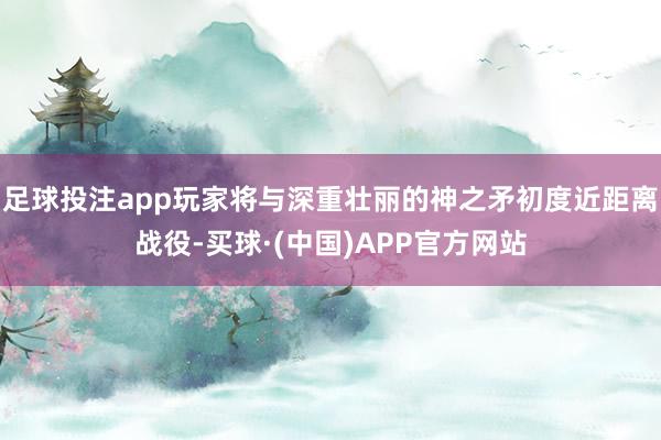 足球投注app玩家将与深重壮丽的神之矛初度近距离战役-买球·(中国)APP官方网站