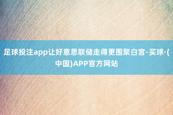 足球投注app让好意思联储走得更围聚白宫-买球·(中国)APP官方网站