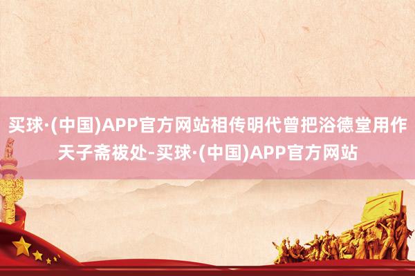 买球·(中国)APP官方网站相传明代曾把浴德堂用作天子斋祓处-买球·(中国)APP官方网站