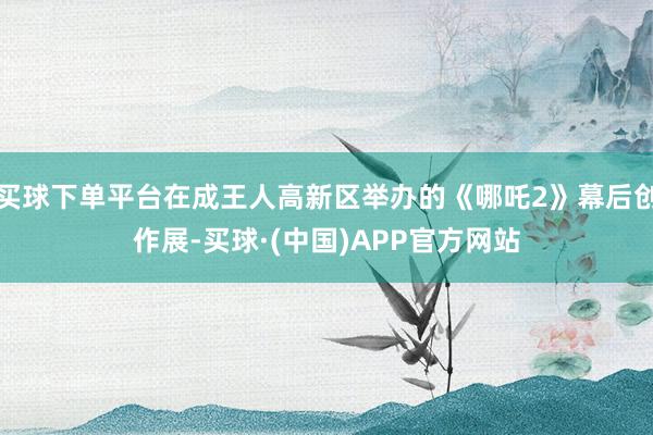 买球下单平台在成王人高新区举办的《哪吒2》幕后创作展-买球·(中国)APP官方网站