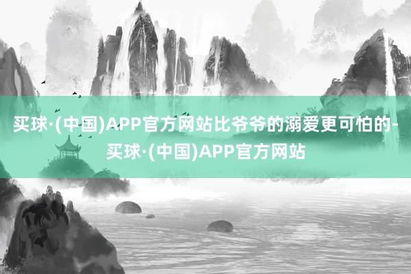 买球·(中国)APP官方网站比爷爷的溺爱更可怕的-买球·(中国)APP官方网站
