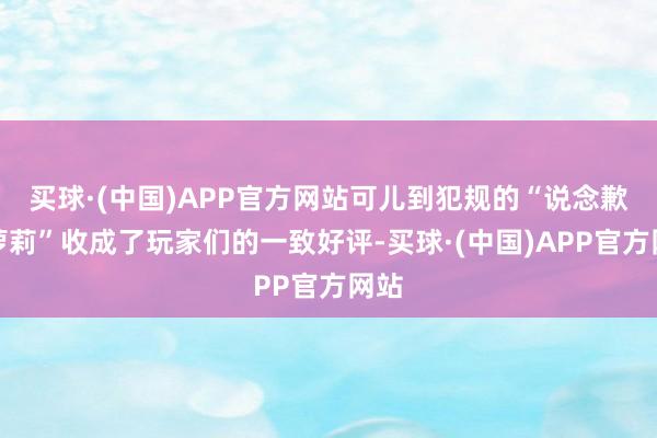 买球·(中国)APP官方网站可儿到犯规的“说念歉小萝莉”收成了玩家们的一致好评-买球·(中国)APP官方网站