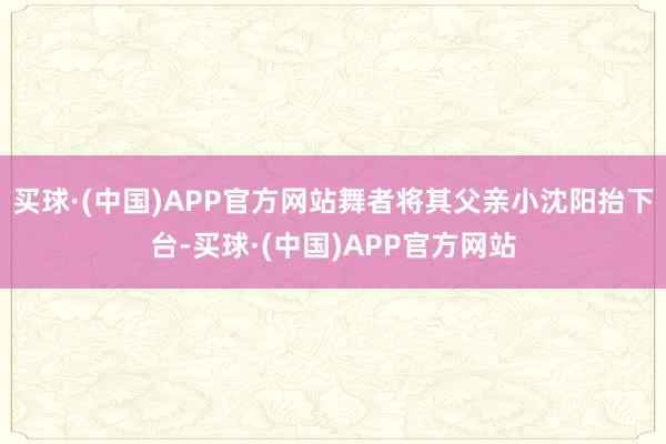 买球·(中国)APP官方网站舞者将其父亲小沈阳抬下台-买球·(中国)APP官方网站