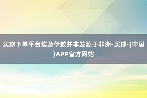 买球下单平台埃及伊蚊并非发源于非洲-买球·(中国)APP官方网站