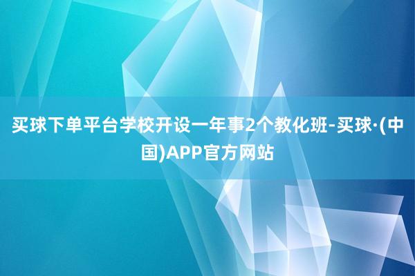 买球下单平台学校开设一年事2个教化班-买球·(中国)APP官方网站