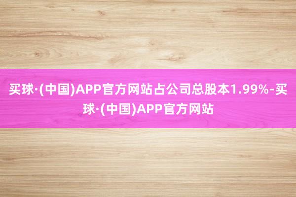 买球·(中国)APP官方网站占公司总股本1.99%-买球·(中国)APP官方网站