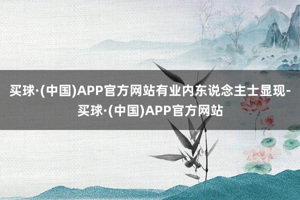买球·(中国)APP官方网站有业内东说念主士显现-买球·(中国)APP官方网站