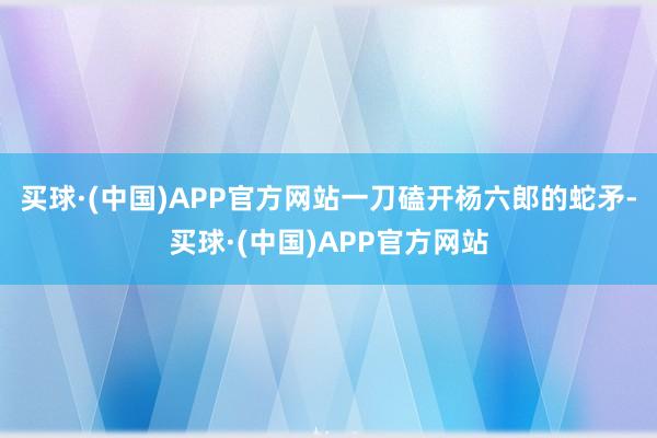 买球·(中国)APP官方网站一刀磕开杨六郎的蛇矛-买球·(中国)APP官方网站