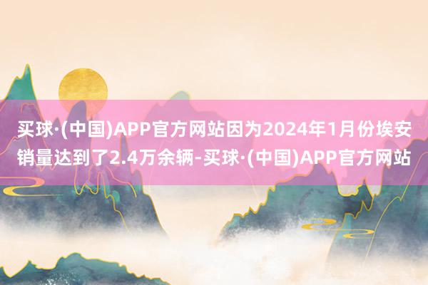 买球·(中国)APP官方网站因为2024年1月份埃安销量达到了2.4万余辆-买球·(中国)APP官方网站