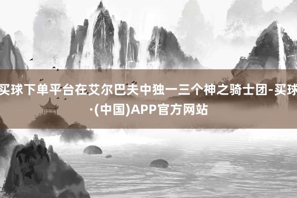 买球下单平台在艾尔巴夫中独一三个神之骑士团-买球·(中国)APP官方网站