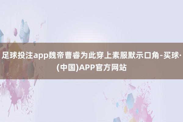 足球投注app魏帝曹睿为此穿上素服默示口角-买球·(中国)APP官方网站