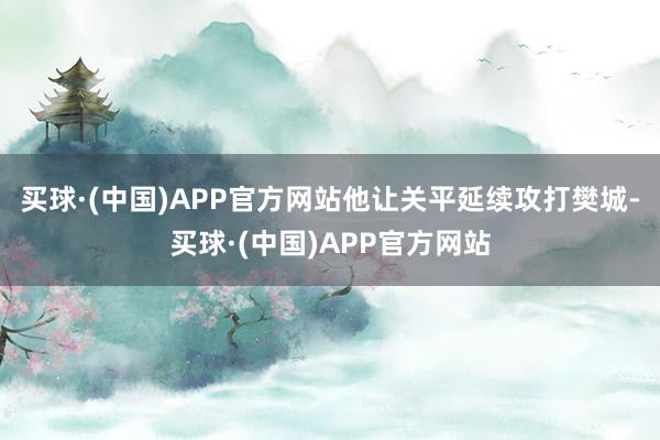 买球·(中国)APP官方网站他让关平延续攻打樊城-买球·(中国)APP官方网站