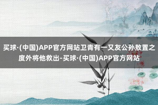买球·(中国)APP官方网站卫青有一又友公孙敖置之度外将他救出-买球·(中国)APP官方网站