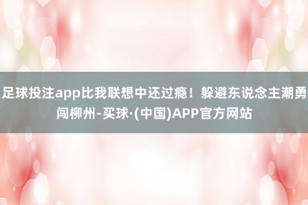 足球投注app比我联想中还过瘾!躲避东说念主潮勇闯柳州-买球·(中国)APP官方网站