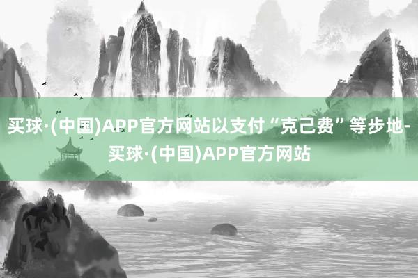 买球·(中国)APP官方网站以支付“克己费”等步地-买球·(中国)APP官方网站