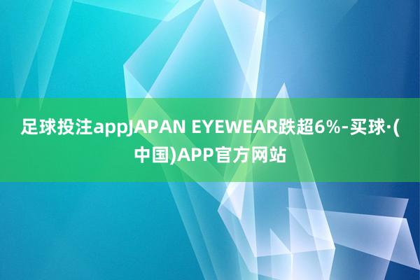 足球投注appJAPAN EYEWEAR跌超6%-买球·(中国)APP官方网站