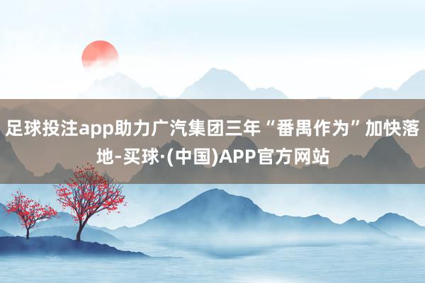足球投注app助力广汽集团三年“番禺作为”加快落地-买球·(中国)APP官方网站