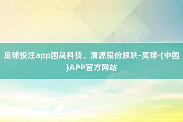 足球投注app国晟科技、清源股份跟跌-买球·(中国)APP官方网站