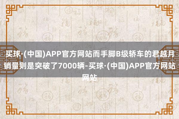 买球·(中国)APP官方网站而手脚B级轿车的君越月销量则是突破了7000辆-买球·(中国)APP官方网站