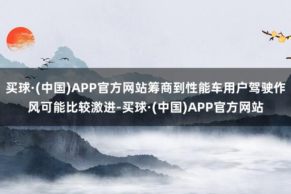 买球·(中国)APP官方网站筹商到性能车用户驾驶作风可能比较激进-买球·(中国)APP官方网站