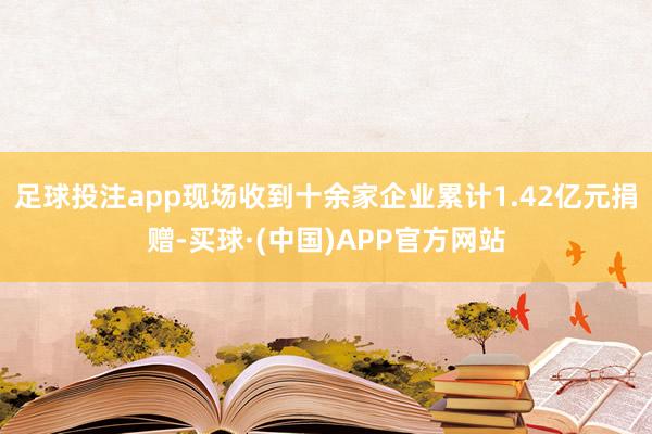 足球投注app现场收到十余家企业累计1.42亿元捐赠-买球·(中国)APP官方网站