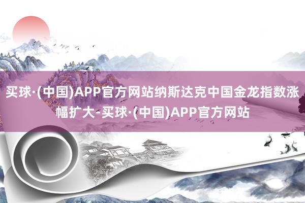 买球·(中国)APP官方网站纳斯达克中国金龙指数涨幅扩大-买球·(中国)APP官方网站