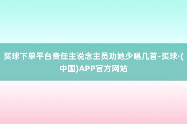 买球下单平台责任主说念主员劝她少唱几首-买球·(中国)APP官方网站