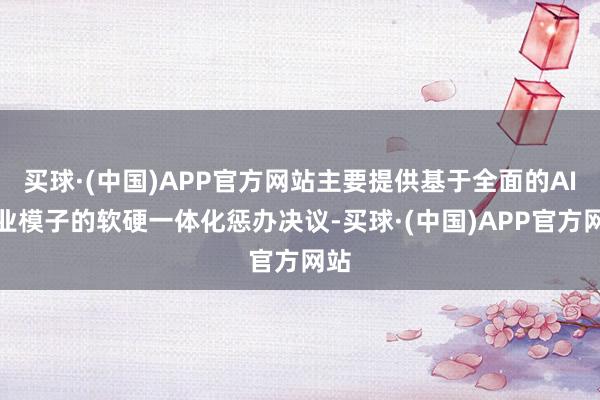买球·(中国)APP官方网站主要提供基于全面的AI行业模子的软硬一体化惩办决议-买球·(中国)APP官方网站