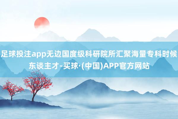足球投注app无边国度级科研院所汇聚海量专科时候东谈主才-买球·(中国)APP官方网站