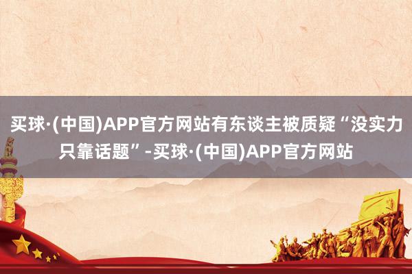 买球·(中国)APP官方网站有东谈主被质疑“没实力只靠话题”-买球·(中国)APP官方网站