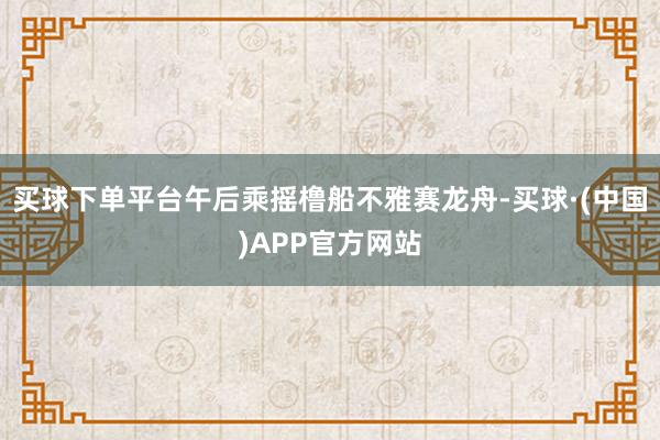 买球下单平台午后乘摇橹船不雅赛龙舟-买球·(中国)APP官方网站