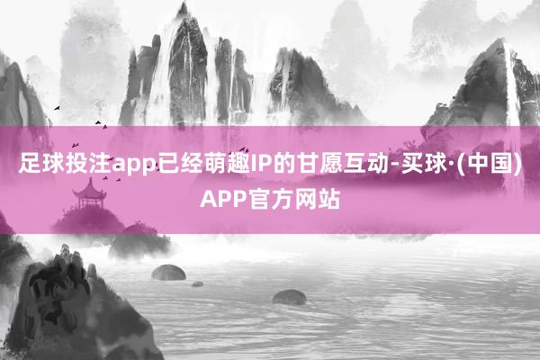足球投注app已经萌趣IP的甘愿互动-买球·(中国)APP官方网站