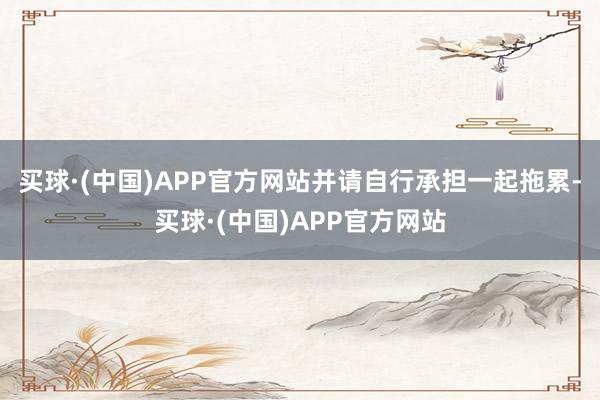 买球·(中国)APP官方网站并请自行承担一起拖累-买球·(中国)APP官方网站
