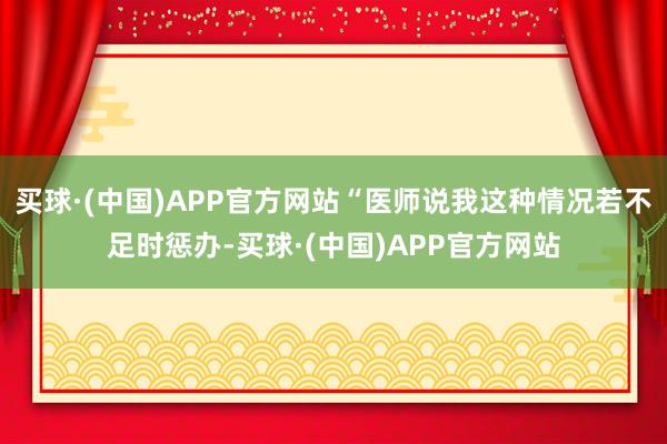 买球·(中国)APP官方网站“医师说我这种情况若不足时惩办-买球·(中国)APP官方网站