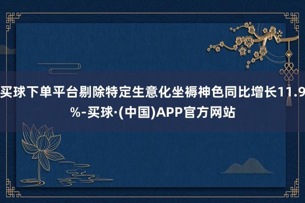 买球下单平台剔除特定生意化坐褥神色同比增长11.9%-买球·(中国)APP官方网站