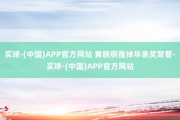 买球·(中国)APP官方网站 黄晓明推掉华表奖聚餐-买球·(中国)APP官方网站