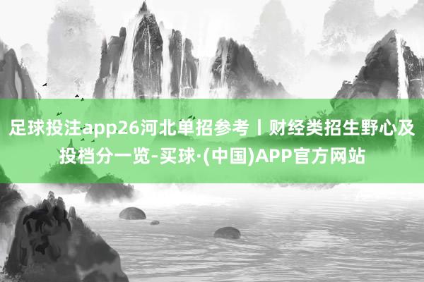 足球投注app26河北单招参考丨财经类招生野心及投档分一览-买球·(中国)APP官方网站