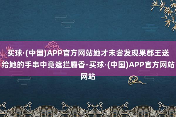 买球·(中国)APP官方网站她才未尝发现果郡王送给她的手串中竟遮拦麝香-买球·(中国)APP官方网站