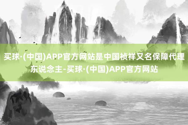 买球·(中国)APP官方网站是中国祯祥又名保障代理东说念主-买球·(中国)APP官方网站