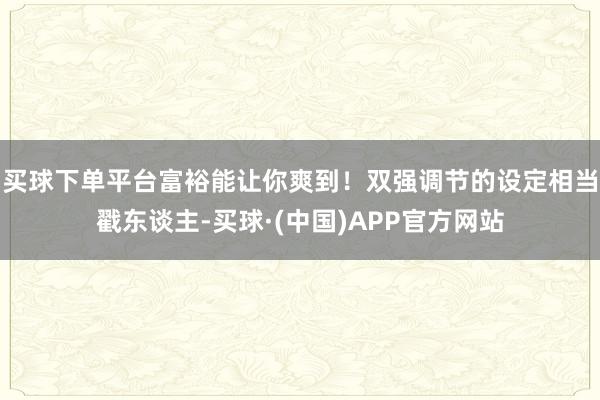 买球下单平台富裕能让你爽到!双强调节的设定相当戳东谈主-买球·(中国)APP官方网站