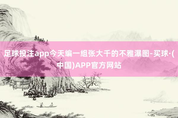 足球投注app今天编一组张大千的不雅瀑图-买球·(中国)APP官方网站