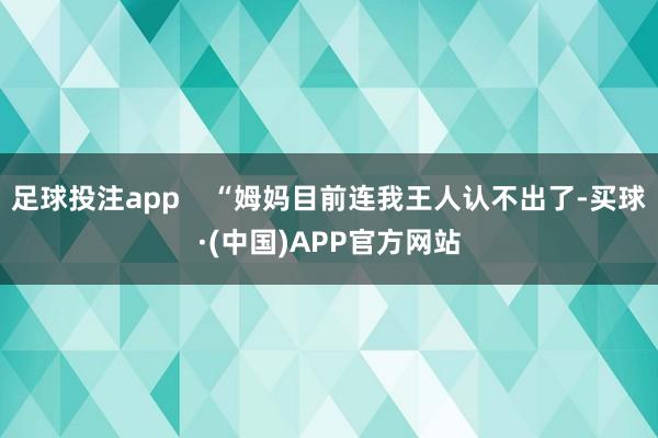 足球投注app “姆妈目前连我王人认不出了-买球·(中国)APP官方网站
