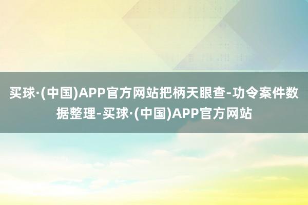 买球·(中国)APP官方网站把柄天眼查-功令案件数据整理-买球·(中国)APP官方网站