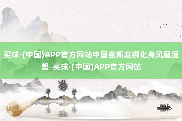 买球·(中国)APP官方网站中国密斯赵娜化身凤凰涅槃-买球·(中国)APP官方网站