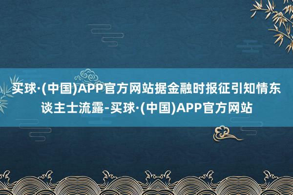 买球·(中国)APP官方网站　　据金融时报征引知情东谈主士流露-买球·(中国)APP官方网站