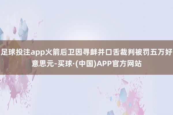 足球投注app火箭后卫因寻衅并口舌裁判被罚五万好意思元-买球·(中国)APP官方网站