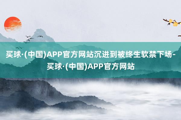 买球·(中国)APP官方网站沉进到被终生软禁下场-买球·(中国)APP官方网站